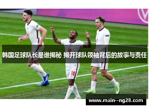 韩国足球队长是谁揭秘 揭开球队领袖背后的故事与责任